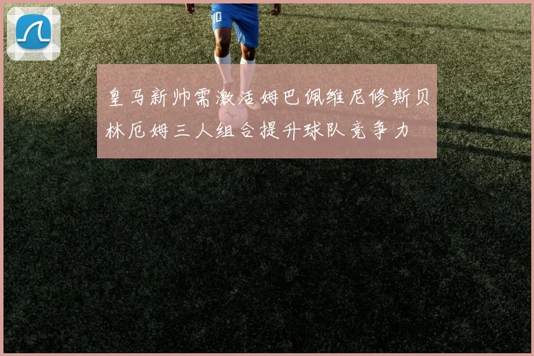 皇马新帅需激活姆巴佩维尼修斯贝林厄姆三人组合提升球队竞争力