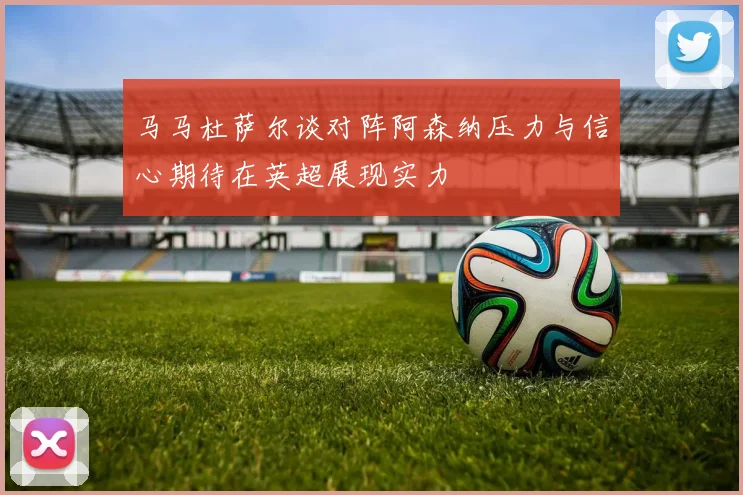 马马杜萨尔谈对阵阿森纳压力与信心期待在英超展现实力