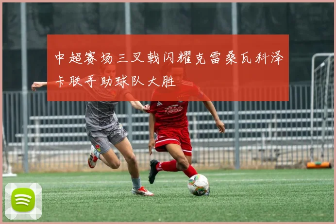中超赛场三叉戟闪耀克雷桑瓦科泽卡联手助球队大胜