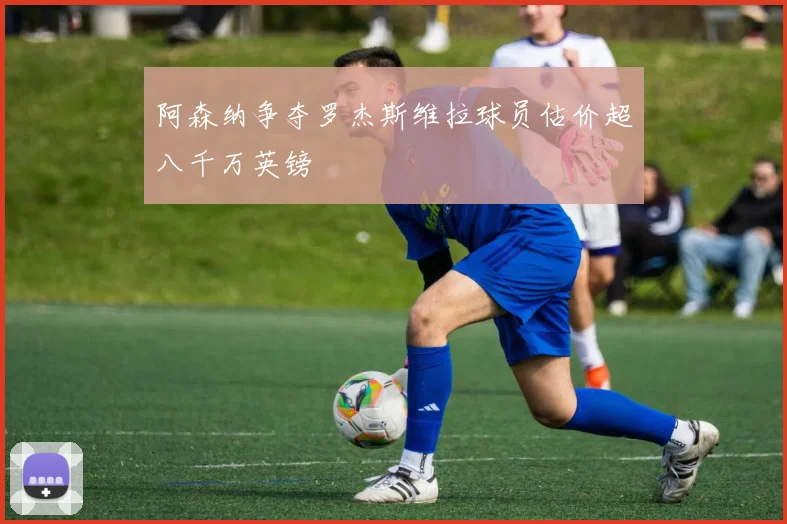 阿森纳争夺罗杰斯维拉球员估价超八千万英镑
