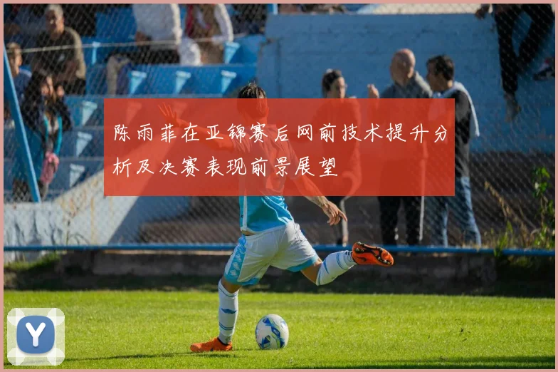 陈雨菲在亚锦赛后网前技术提升分析及决赛表现前景展望