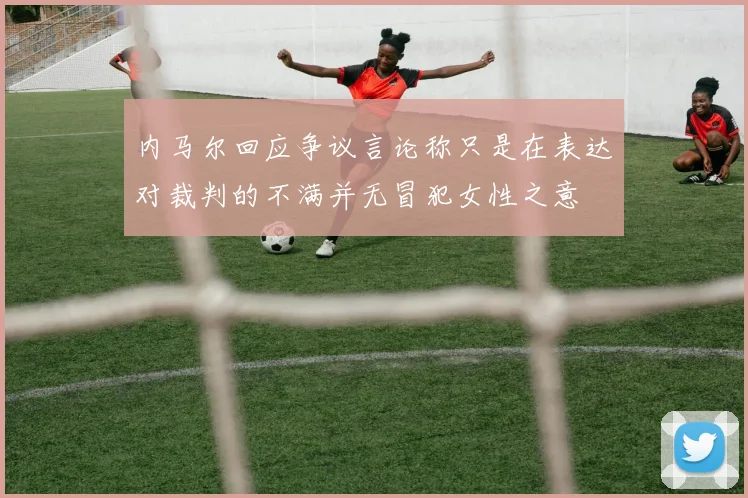 内马尔回应争议言论称只是在表达对裁判的不满并无冒犯女性之意