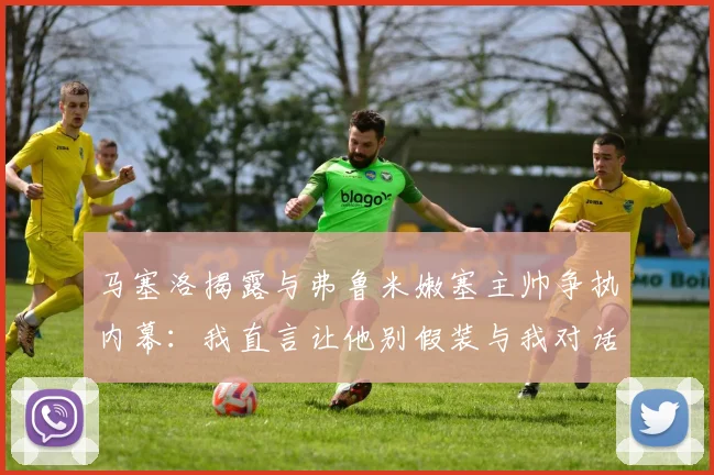 马塞洛揭露与弗鲁米嫩塞主帅争执内幕：我直言让他别假装与我对话
