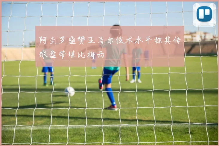 阿圭罗盛赞亚马尔技术水平称其传球盘带堪比梅西