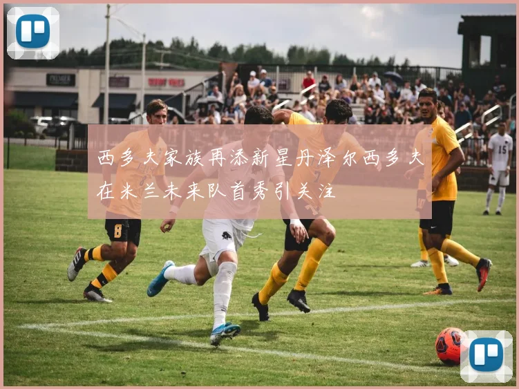 西多夫家族再添新星丹泽尔西多夫在米兰未来队首秀引关注