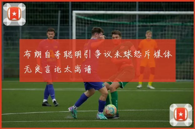 布朗自夸聪明引争议米球怒斥媒体无良言论太离谱
