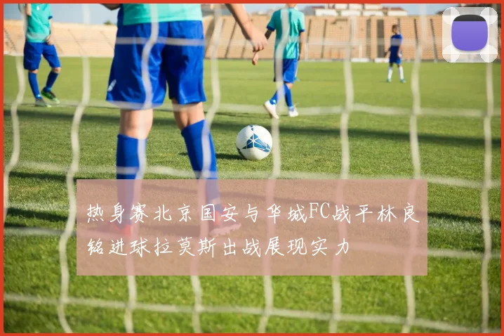 热身赛北京国安与华城FC战平林良铭进球拉莫斯出战展现实力