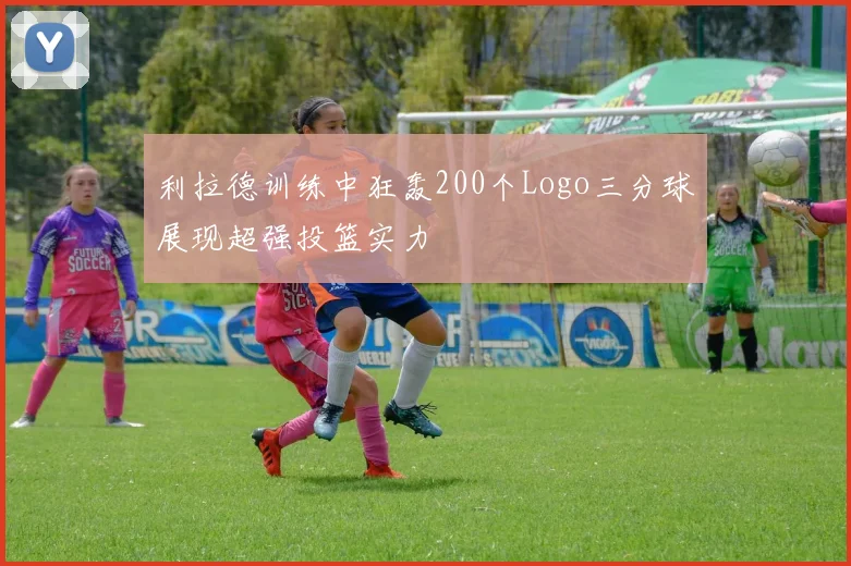 利拉德训练中狂轰200个Logo三分球展现超强投篮实力