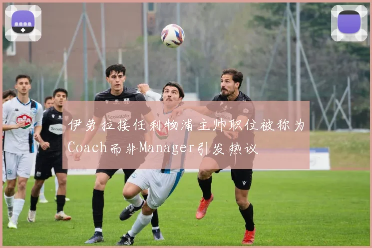 伊劳拉接任利物浦主帅职位被称为Coach而非Manager引发热议