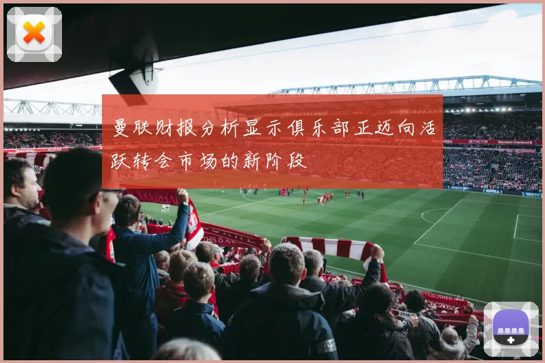 曼联财报分析显示俱乐部正迈向活跃转会市场的新阶段