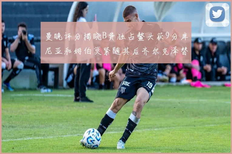 曼晚评分揭晓B费独占鳌头获9分库尼亚和姆伯莫紧随其后齐尔克泽替补仅得5分