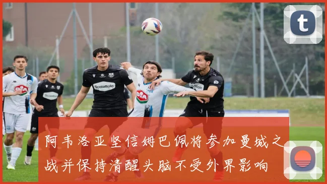 阿韦洛亚坚信姆巴佩将参加曼城之战并保持清醒头脑不受外界影响